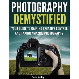 Photography Demystified: Your Guide to Gaining Creative Control and Taking Amazi